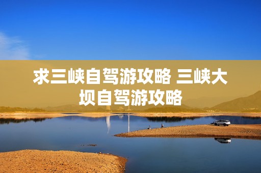 求三峡自驾游攻略 三峡大坝自驾游攻略